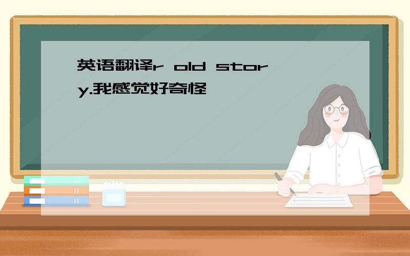 英语翻译r old story.我感觉好奇怪……