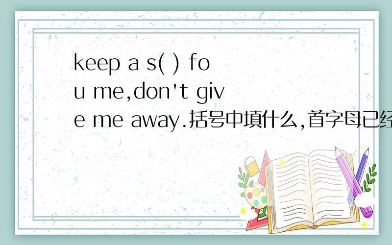 keep a s( ) fou me,don't give me away.括号中填什么,首字母已经给出