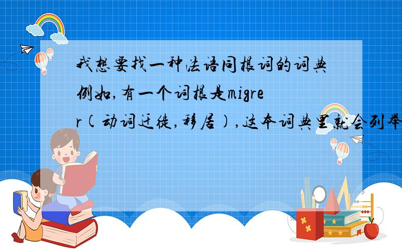 我想要找一种法语同根词的词典例如,有一个词根是migrer(动词迁徙,移居),这本词典里就会列举出一系列的词,包括migration(名词移居) migrant,e（形容词移居的,迁徙的） migrateur,se（名词移居者）mi