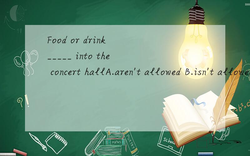 Food or drink _____ into the concert hallA.aren't allowed B.isn't allowed