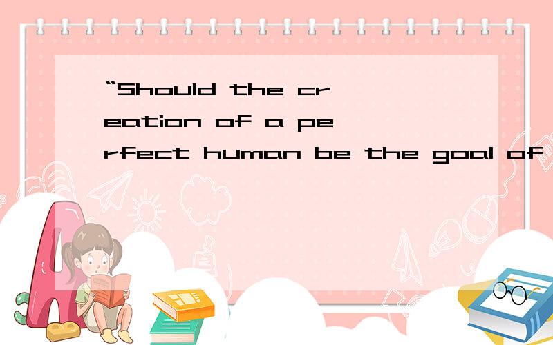 “Should the creation of a perfect human be the goal of humanity?”需要写1篇英文短文章,consider the pros and cons of using technologies such as cloning,genetics,gene therapy,etc.