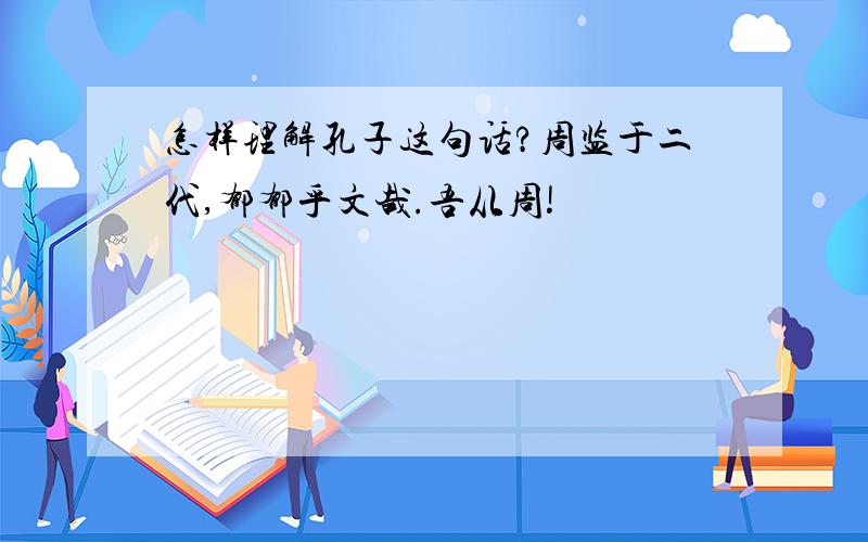 怎样理解孔子这句话?周监于二代,郁郁乎文哉.吾从周!