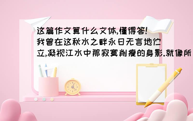 这篇作文算什么文体,懂得答!我曾在这秋水之畔永日无言地伫立,凝视江水中那寂寞削瘦的身影.就像所有跋涉在官场仕途上的文人,孤独的我常感到一种莫名其妙的失意.是的,我拥有了荣华富贵