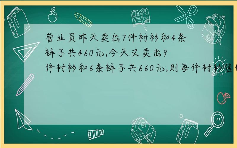 营业员昨天卖出7件衬衫和4条裤子共460元,今天又卖出9件衬衫和6条裤子共660元,则每件衬衫售价为_____,每条裤子售价为______