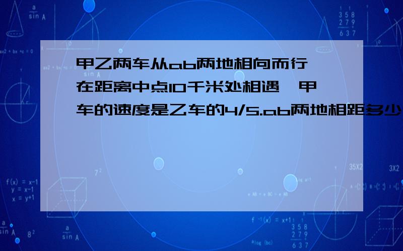 甲乙两车从ab两地相向而行,在距离中点10千米处相遇,甲车的速度是乙车的4/5.ab两地相距多少千米?