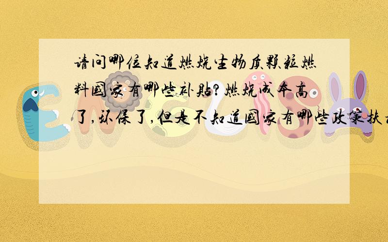 请问哪位知道燃烧生物质颗粒燃料国家有哪些补贴?燃烧成本高了,环保了,但是不知道国家有哪些政策扶植!