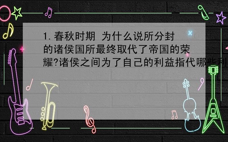 1.春秋时期 为什么说所分封的诸侯国所最终取代了帝国的荣耀?诸侯之间为了自己的利益指代哪些利益.2.春秋时期相继出现的三位霸主3.决定春秋时期霸主兴替的关键因素是什么?4.从积极和消