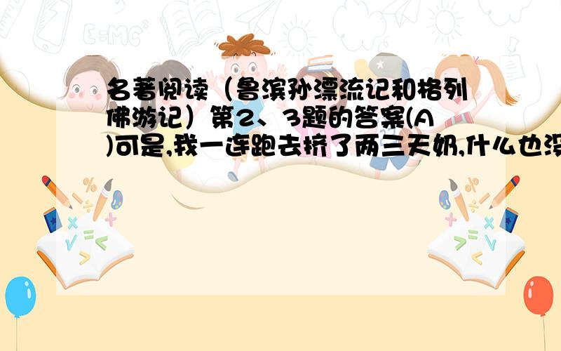 名著阅读（鲁滨孙漂流记和格列佛游记）第2、3题的答案(A)可是,我一连跑去挤了两三天奶,什么也没有看到,我的胆子稍稍大了一点.我想,其实没有什么事情,都是我的想象罢了.但我还不能使自