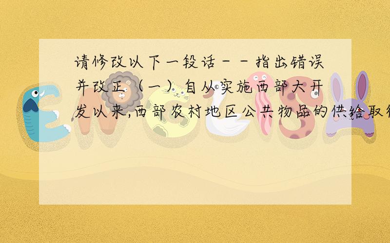 请修改以下一段话－－指出错误并改正（一）自从实施西部大开发以来,西部农村地区公共物品的供给取得了显著改善.但是同东部地区相比,还存在着很大的差距.造成这一现状原因既有历史的