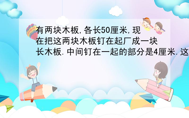 有两块木板,各长50厘米,现在把这两块木板钉在起厂成一块长木板.中间钉在一起的部分是4厘米.这块钉成的木板长多少厘米