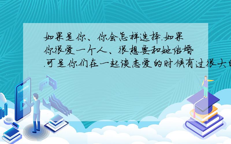 如果是你、你会怎样选择.如果你很爱一个人、很想要和她结婚.可是你们在一起谈恋爱的时候有过很大的矛盾.不信任了.但是是因为觉得恋爱的时候对方随时会离去.对婚姻却是不一样的看法.