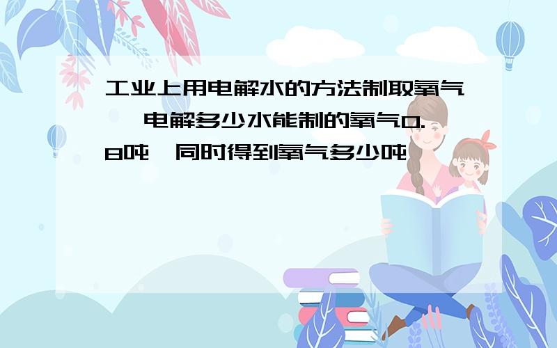 工业上用电解水的方法制取氧气 ,电解多少水能制的氧气0.8吨,同时得到氧气多少吨