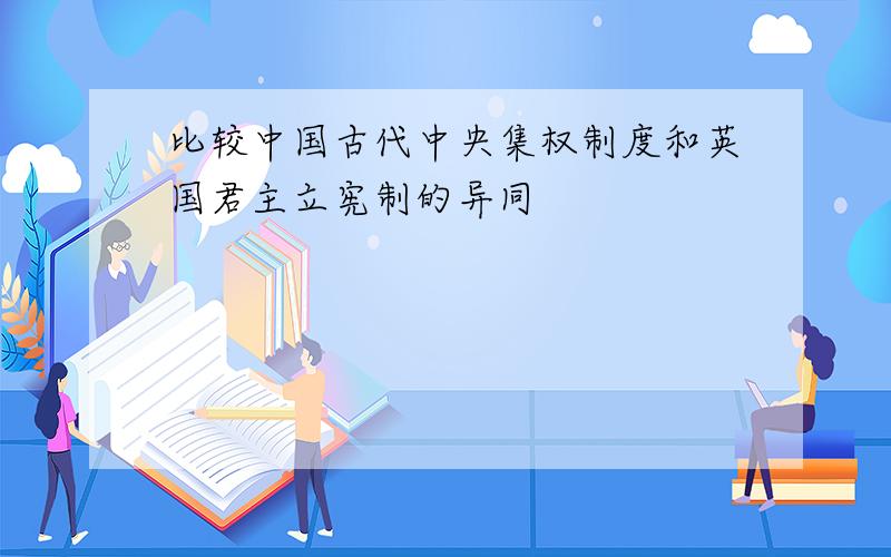 比较中国古代中央集权制度和英国君主立宪制的异同