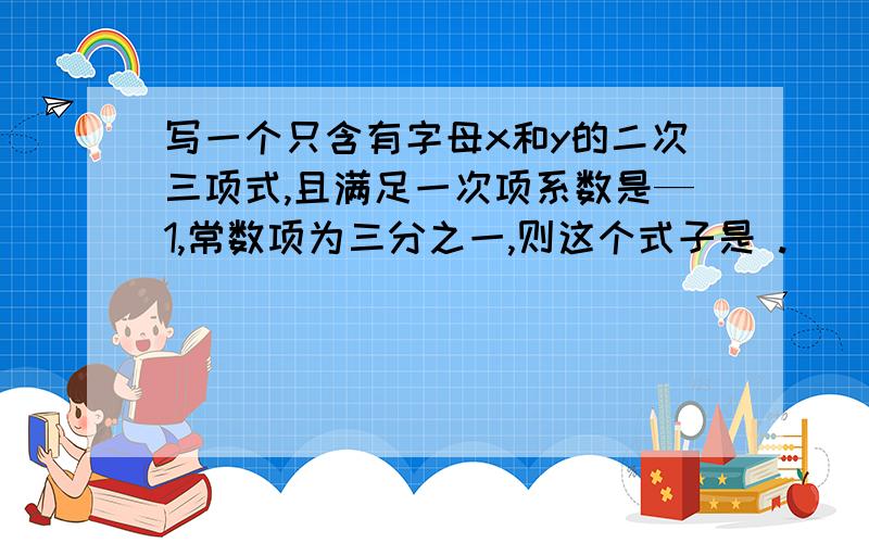 写一个只含有字母x和y的二次三项式,且满足一次项系数是—1,常数项为三分之一,则这个式子是 .