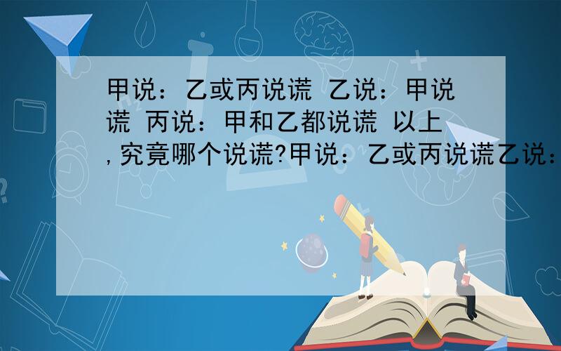 甲说：乙或丙说谎 乙说：甲说谎 丙说：甲和乙都说谎 以上,究竟哪个说谎?甲说：乙或丙说谎乙说：甲说谎丙说：甲和乙都说谎以上,究竟哪个说谎,请给出具体分析,