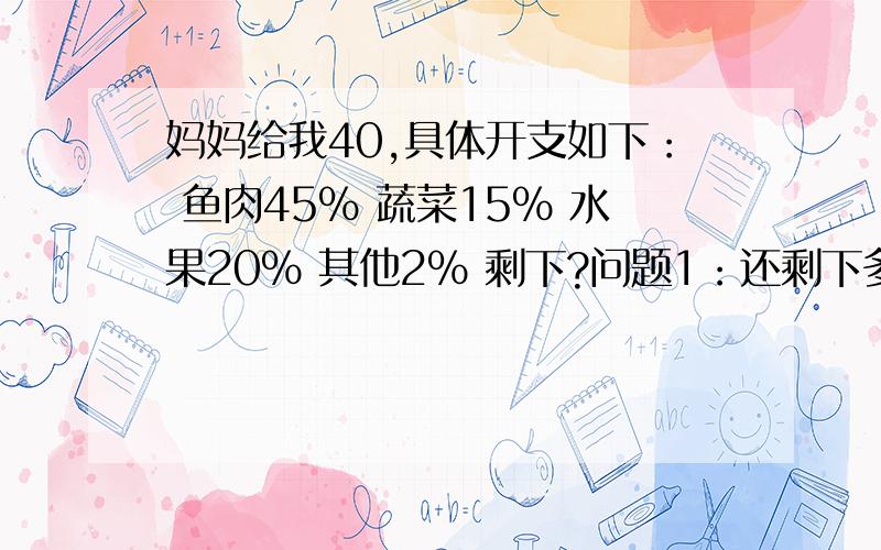 妈妈给我40,具体开支如下： 鱼肉45％ 蔬菜15％ 水果20％ 其他2％ 剩下?问题1：还剩下多少钱?（算式）问题2：还能提出并解决什么数学问题?（问题,算式） 跪求,急啊~~~~~~~~~~~~~~~~~~~~~~~~~~~~~~详