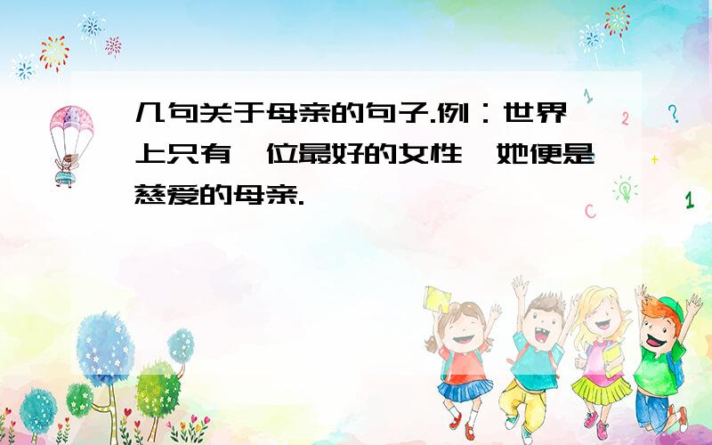 几句关于母亲的句子.例：世界上只有一位最好的女性,她便是慈爱的母亲.