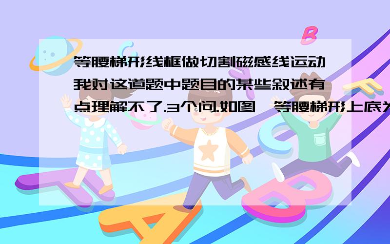 等腰梯形线框做切割磁感线运动我对这道题中题目的某些叙述有点理解不了.3个问.如图,等腰梯形上底为5L,下底为L,高为2h,由静止开始向下作自由落体运动.如图所标,匀强磁场宽度为h,梯形下底