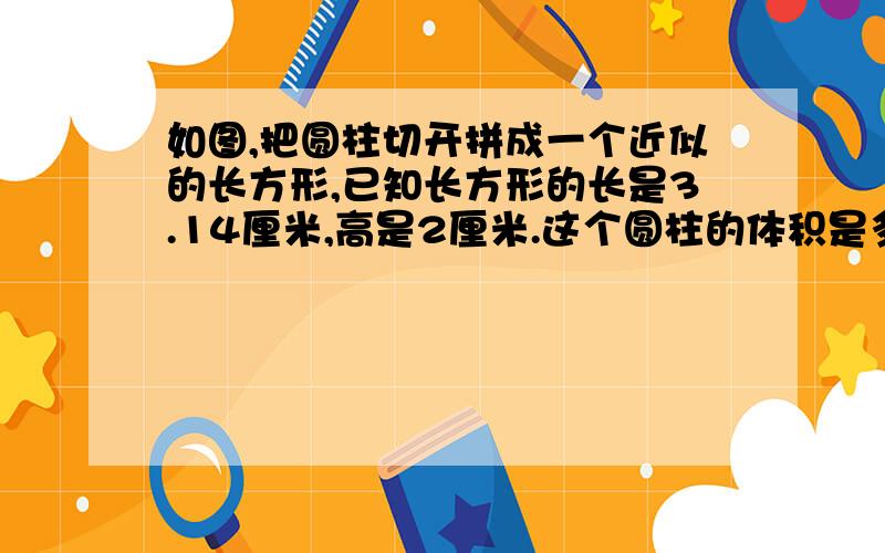 如图,把圆柱切开拼成一个近似的长方形,已知长方形的长是3.14厘米,高是2厘米.这个圆柱的体积是多少