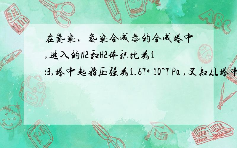 在氮气、氢气合成氨的合成塔中,进入的N2和H2体积比为1：3,塔中起始压强为1.67* 10^7 Pa ,又知从塔中出来的气体中,NH3占25%（体积分数）.求：(1)合成塔中出来的混合气体中,N2和H2的体积分数.(2)反