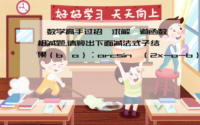 【数学高手过招】求解一道函数相减题.请算出下面减法式子结果（b>a）：arcsin【（2x-a-b）/（b-a）】— 2 arcsin {【（x-a）/（b-a）】^(1/2) }使结果没有变量x. PS:最先求出者必采纳其为最佳答案!