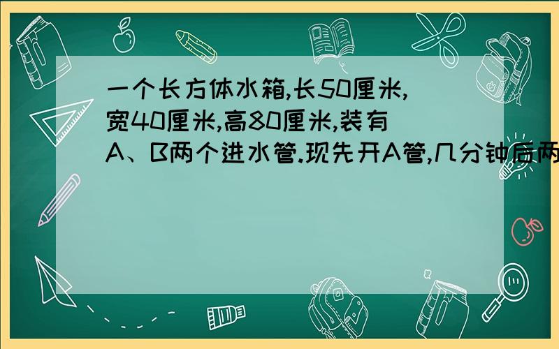 一个长方体水箱,长50厘米,宽40厘米,高80厘米,装有A、B两个进水管.现先开A管,几分钟后两管齐开,进水情况如右图所示.（1）几分钟后A、B两管一起开?当时水深是多少厘米?（2）要将水箱注满,两