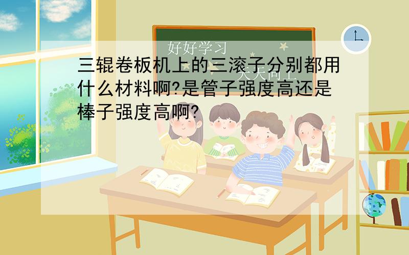 三辊卷板机上的三滚子分别都用什么材料啊?是管子强度高还是棒子强度高啊?