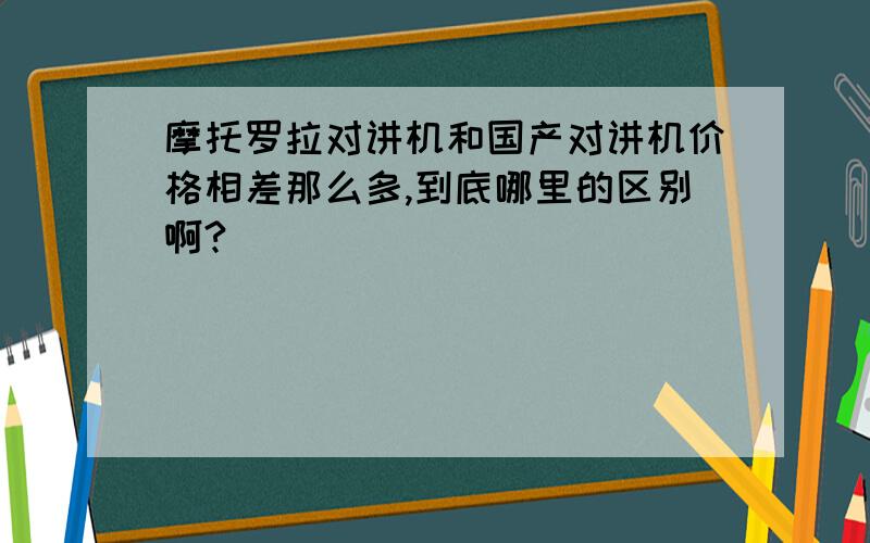 摩托罗拉对讲机和国产对讲机价格相差那么多,到底哪里的区别啊?