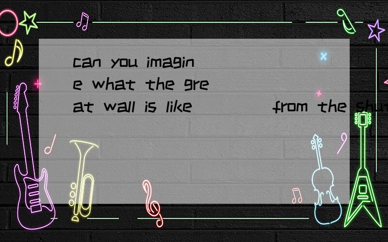 can you imagine what the great wall is like____ from the shuttle in space? A to see Bcan you imagine what the great wall is like____ from the shuttle in space?A to see            B  seen     C seeing   D being seen         求详解