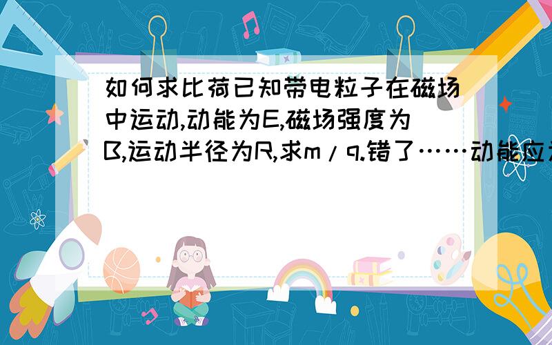 如何求比荷已知带电粒子在磁场中运动,动能为E,磁场强度为B,运动半径为R,求m/q.错了……动能应为Uq（加速电压乘以粒子电荷）