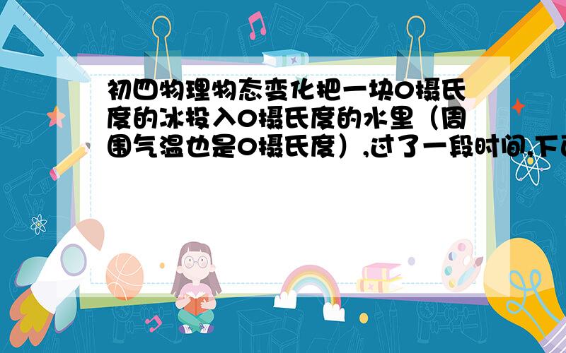 初四物理物态变化把一块0摄氏度的冰投入0摄氏度的水里（周围气温也是0摄氏度）,过了一段时间,下面的说法哪个正确?A有些冰融化成水使水增多 B有些水凝固使冰使冰增多 C冰和水的多少都