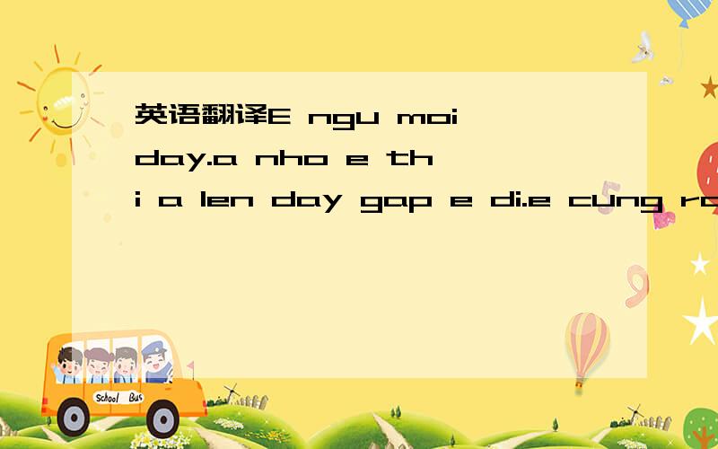 英语翻译E ngu moi day.a nho e thi a len day gap e di.e cung rat nho aA an com chua A ngu chuaA ve ngu chua?ngay mai chac la ngay cuoi cung e gap a roi.a ve trung quoc luc nao a cung nho den e nhe.e o day luc nao cung nho a va e cho a tro lai gap