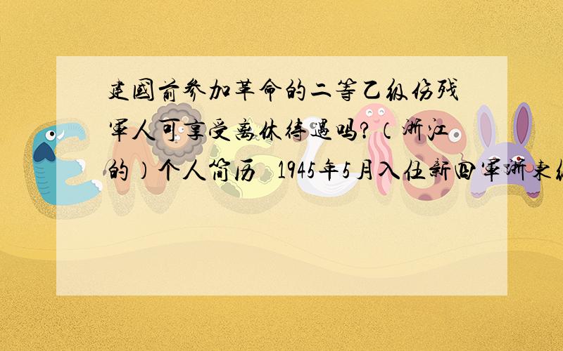 建国前参加革命的二等乙级伤残军人可享受离休待遇吗?（浙江的）个人简历   1945年5月入伍新四军浙东纵队,年底北撤山东省改为中国人民解放军三野一纵,后改二十军参加解放战争；宿北、