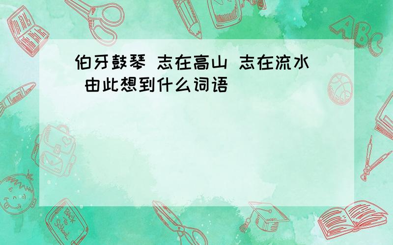 伯牙鼓琴 志在高山 志在流水 由此想到什么词语