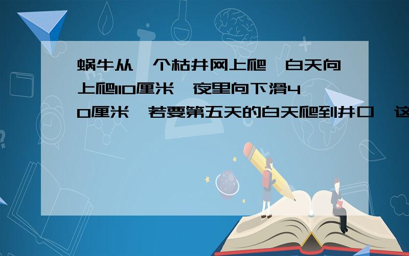 蜗牛从一个枯井网上爬,白天向上爬110厘米,夜里向下滑40厘米,若要第五天的白天爬到井口,这口井至少多深请问哪个答案正确,为什么1、（110－40）X4+110＝390（M）2、（110－40）X3+110＝310（M）