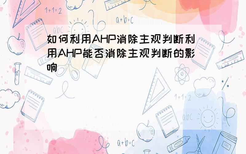 如何利用AHP消除主观判断利用AHP能否消除主观判断的影响