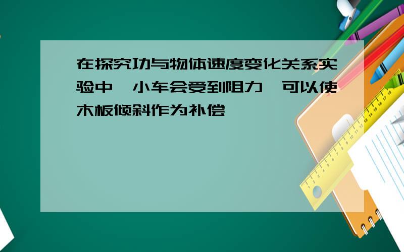 在探究功与物体速度变化关系实验中,小车会受到阻力,可以使木板倾斜作为补偿