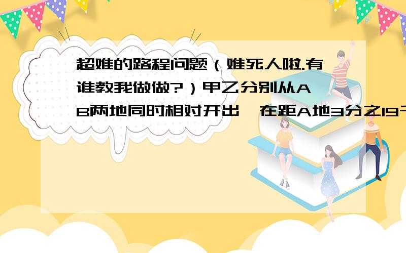 超难的路程问题（难死人啦.有谁教我做做?）甲乙分别从A,B两地同时相对开出,在距A地3分之19千米处第1次相遇,相遇后两人又继续以原速前进,各自到达B,A地后又立即返回,在距A地2分之9千米处