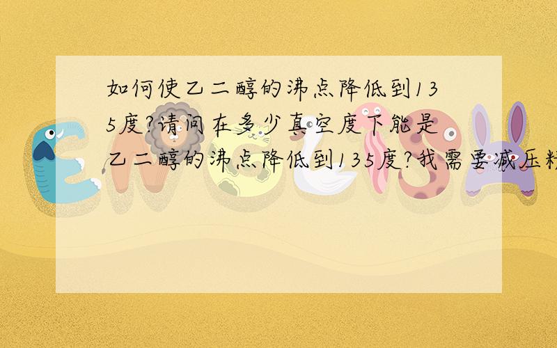 如何使乙二醇的沸点降低到135度?请问在多少真空度下能是乙二醇的沸点降低到135度?我需要减压精馏乙二醇组分但是需要把乙二醇的沸点降低到135度才可以.请问压强多少?