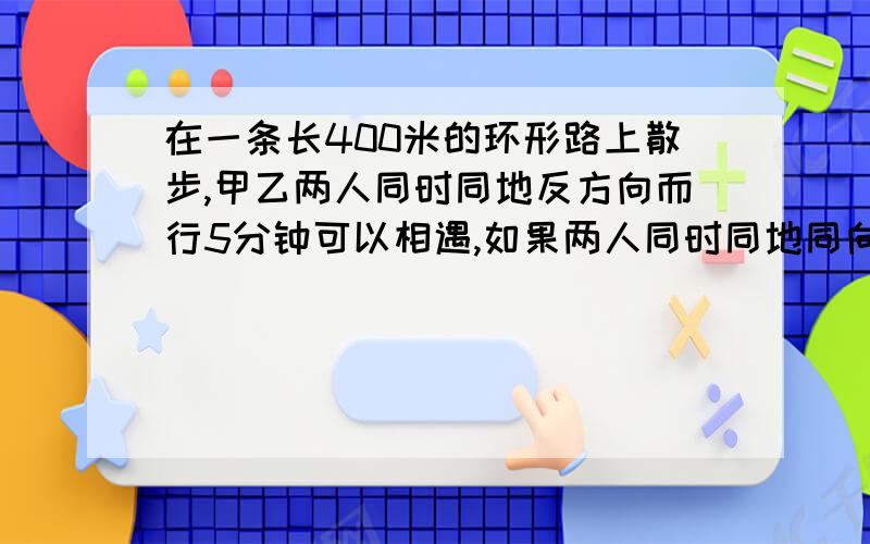 在一条长400米的环形路上散步,甲乙两人同时同地反方向而行5分钟可以相遇,如果两人同时同地同向而行,后甲首次超过乙,甲每分钟行多少米?做题方法,为什么这样做.