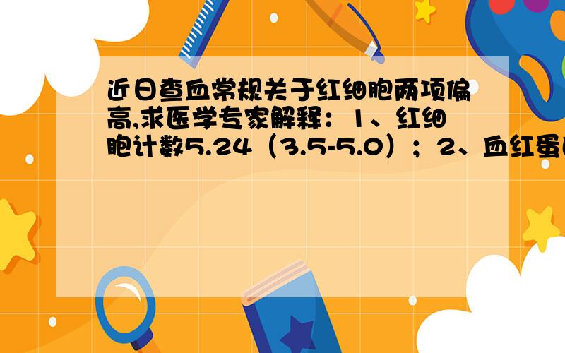 近日查血常规关于红细胞两项偏高,求医学专家解释：1、红细胞计数5.24（3.5-5.0）；2、血红蛋白157（110-150）；其余正常,有关红细胞各项分别为：红细胞压积47（37-47）,平均红细胞体积89.7（80-