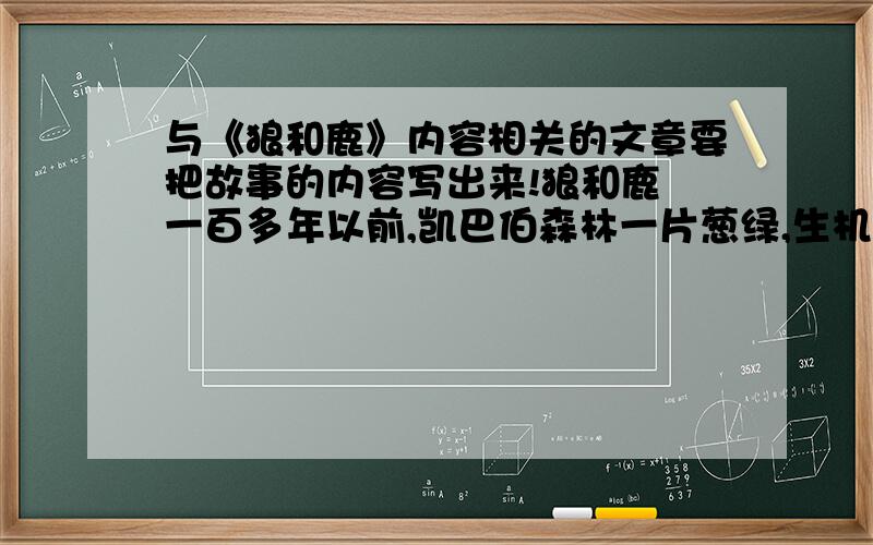 与《狼和鹿》内容相关的文章要把故事的内容写出来!狼和鹿 一百多年以前,凯巴伯森林一片葱绿,生机勃勃.小鸟在枝头歌唱,活泼而美丽的鹿在林间嬉戏.但鹿群的后面,常常跟着贪婪而凶残的