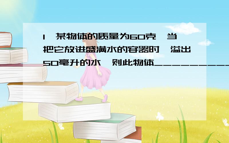 1、某物体的质量为60克,当把它放进盛满水的容器时,溢出50毫升的水,则此物体____________2、有一个实心圆柱形物体,用弹簧测力计在空气中称重时,弹簧测力计的读数为10牛,当把物体一半体积浸