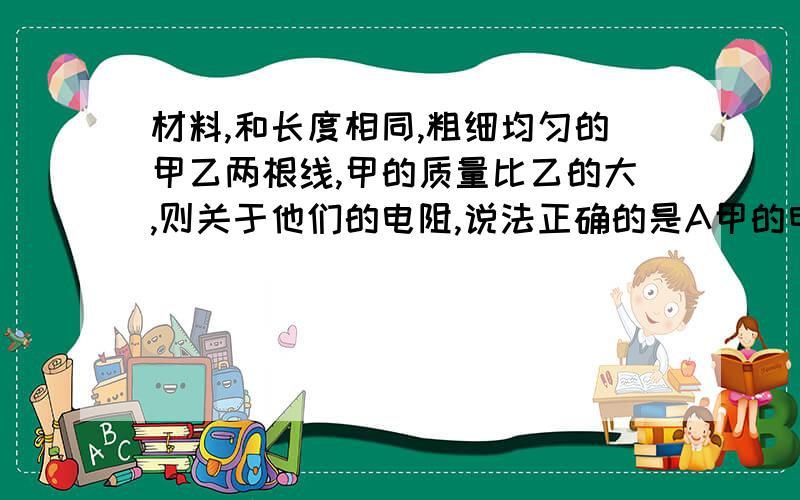 材料,和长度相同,粗细均匀的甲乙两根线,甲的质量比乙的大,则关于他们的电阻,说法正确的是A甲的电阻比乙的大B甲的电阻比乙的小C电阻相同D无法判断详细的说明理由