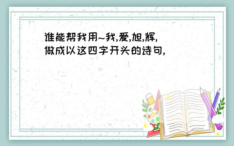 谁能帮我用~我,爱,旭,辉,做成以这四字开头的诗句,