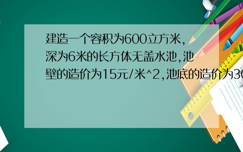 建造一个容积为600立方米,深为6米的长方体无盖水池,池壁的造价为15元/米^2,池底的造价为30元/米^@建造一个容积为600立方米,深为6米的长方体无盖水池,池壁的造价为15元/米^2,池底的造价为30元