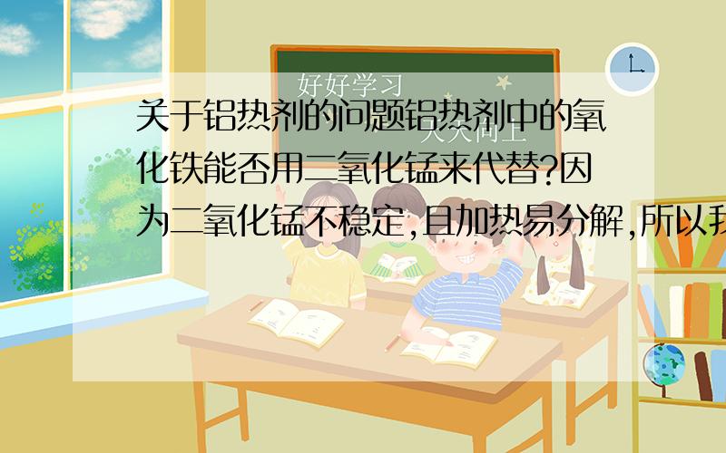 关于铝热剂的问题铝热剂中的氧化铁能否用二氧化锰来代替?因为二氧化锰不稳定,且加热易分解,所以我担心用二氧化锰作氧化剂制出的铝热剂会不会较敏感,不安全?给出你的看法,