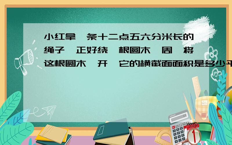 小红拿一条十二点五六分米长的绳子,正好绕一根圆木一周,将这根圆木踞开,它的横截面面积是多少平方分米