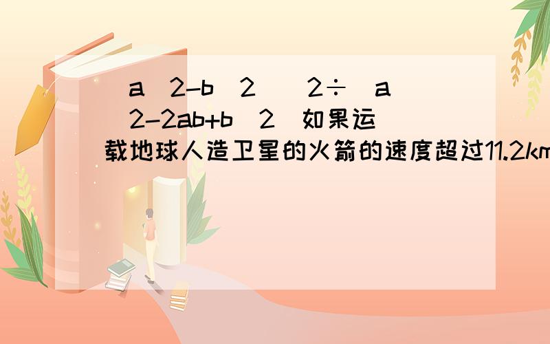 (a^2-b^2)^2÷（a^2-2ab+b^2)如果运载地球人造卫星的火箭的速度超过11.2km/s,一架飞机速度为1.6*10^6m/h,人造卫星是飞机速度的多少倍?如上,