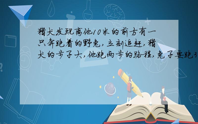 猎犬发现离他10米的前方有一只奔跑着的野兔,立刻追赶,猎犬的步子大,他跑两步的路程,兔子要跑3步；但是兔子的动作快,猎犬跑3步的时间,兔子能跑4步.问猎犬至少要跑多少米才能追上野兔?